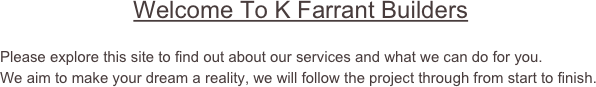                     Welcome To K Farrant Builders

Please explore this site to find out about our services and what we can do for you.
We aim to make your dream a reality, we will follow the project through from start to finish.